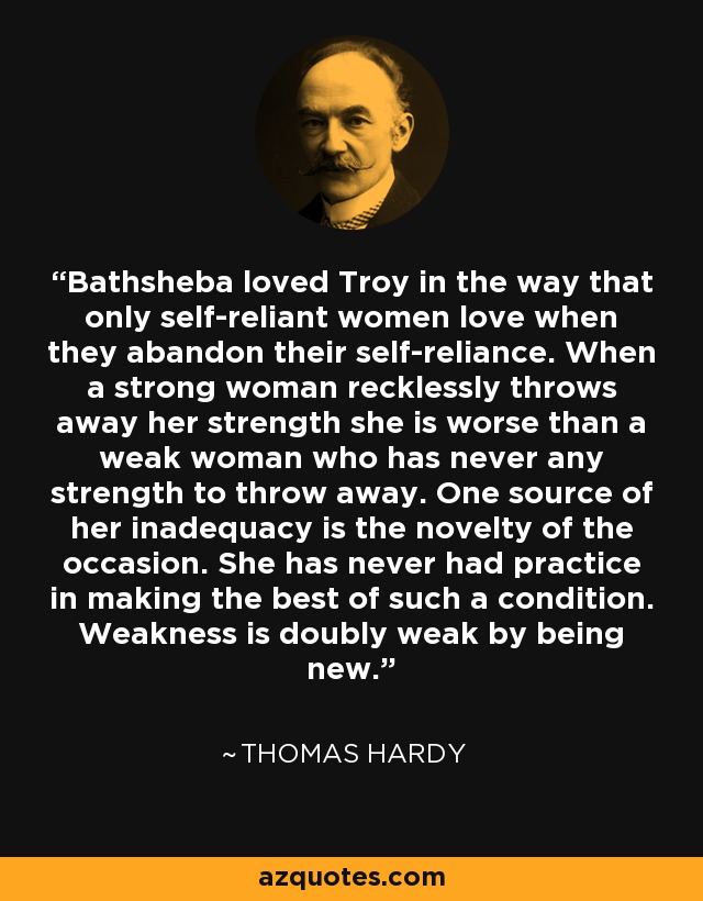 Bathsheba loved Troy in the way that only self-reliant women love when they abandon their self-reliance. When a strong woman recklessly throws away her strength she is worse than a weak woman who has never any strength to throw away. One source of her inadequacy is the novelty of the occasion. She has never had practice in making the best of such a condition. Weakness is doubly weak by being new. - Thomas Hardy