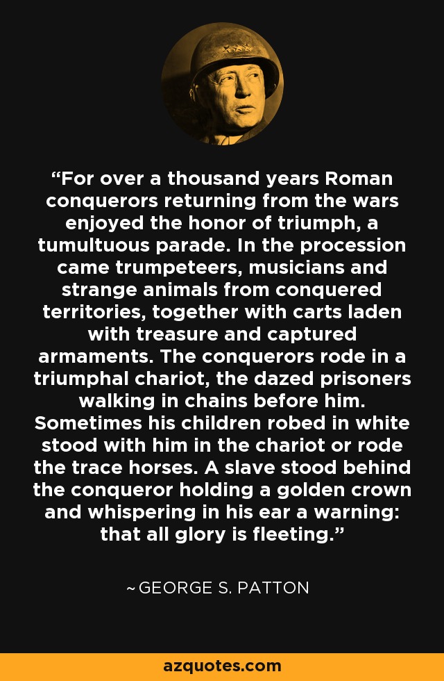 For over a thousand years Roman conquerors returning from the wars enjoyed the honor of triumph, a tumultuous parade. In the procession came trumpeteers, musicians and strange animals from conquered territories, together with carts laden with treasure and captured armaments. The conquerors rode in a triumphal chariot, the dazed prisoners walking in chains before him. Sometimes his children robed in white stood with him in the chariot or rode the trace horses. A slave stood behind the conqueror holding a golden crown and whispering in his ear a warning: that all glory is fleeting. - George S. Patton