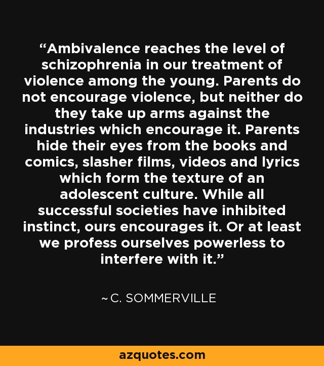 Ambivalence reaches the level of schizophrenia in our treatment of violence among the young. Parents do not encourage violence, but neither do they take up arms against the industries which encourage it. Parents hide their eyes from the books and comics, slasher films, videos and lyrics which form the texture of an adolescent culture. While all successful societies have inhibited instinct, ours encourages it. Or at least we profess ourselves powerless to interfere with it. - C. Sommerville