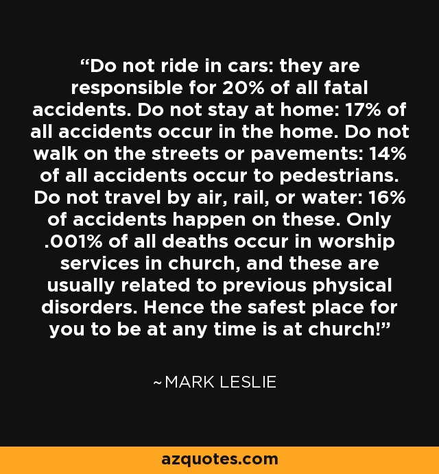 Do not ride in cars: they are responsible for 20% of all fatal accidents. Do not stay at home: 17% of all accidents occur in the home. Do not walk on the streets or pavements: 14% of all accidents occur to pedestrians. Do not travel by air, rail, or water: 16% of accidents happen on these. Only .001% of all deaths occur in worship services in church, and these are usually related to previous physical disorders. Hence the safest place for you to be at any time is at church! - Mark Leslie