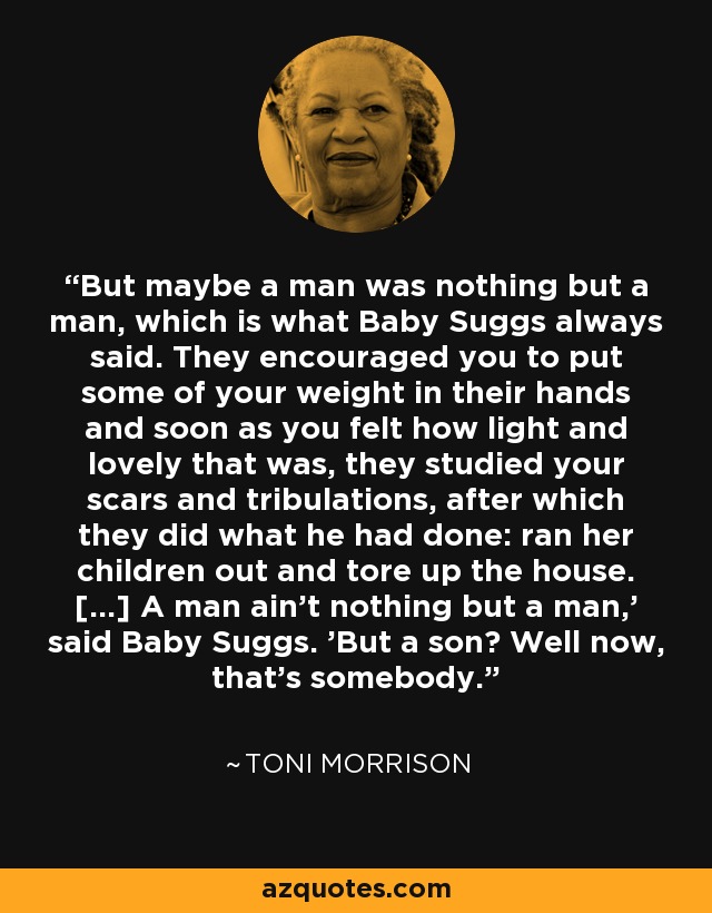 But maybe a man was nothing but a man, which is what Baby Suggs always said. They encouraged you to put some of your weight in their hands and soon as you felt how light and lovely that was, they studied your scars and tribulations, after which they did what he had done: ran her children out and tore up the house. [...] A man ain't nothing but a man,' said Baby Suggs. 'But a son? Well now, that's somebody. - Toni Morrison