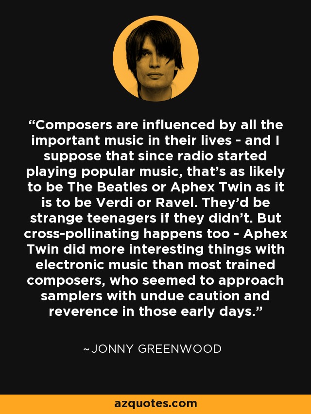 Composers are influenced by all the important music in their lives - and I suppose that since radio started playing popular music, that's as likely to be The Beatles or Aphex Twin as it is to be Verdi or Ravel. They'd be strange teenagers if they didn't. But cross-pollinating happens too - Aphex Twin did more interesting things with electronic music than most trained composers, who seemed to approach samplers with undue caution and reverence in those early days. - Jonny Greenwood