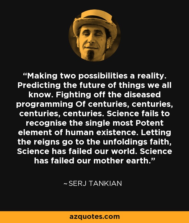 Making two possibilities a reality. Predicting the future of things we all know. Fighting off the diseased programming Of centuries, centuries, centuries, centuries. Science fails to recognise the single most Potent element of human existence. Letting the reigns go to the unfoldings faith, Science has failed our world. Science has failed our mother earth. - Serj Tankian