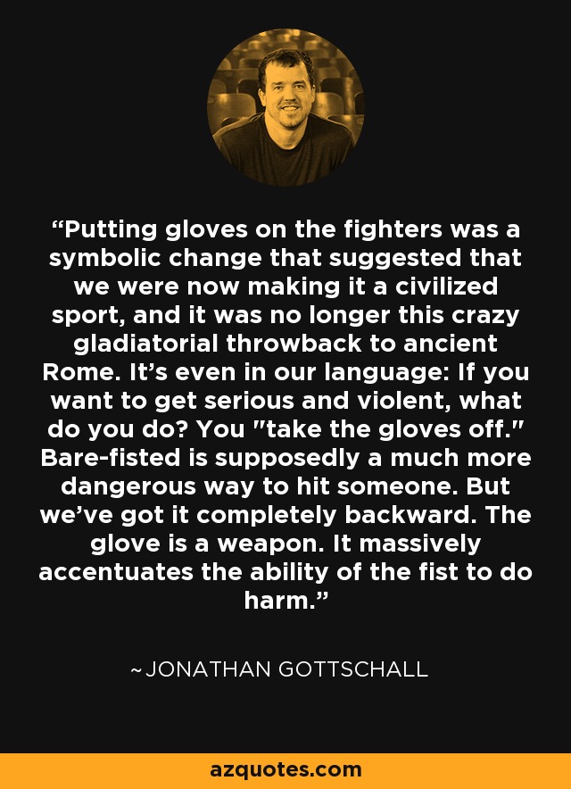 Putting gloves on the fighters was a symbolic change that suggested that we were now making it a civilized sport, and it was no longer this crazy gladiatorial throwback to ancient Rome. It's even in our language: If you want to get serious and violent, what do you do? You 