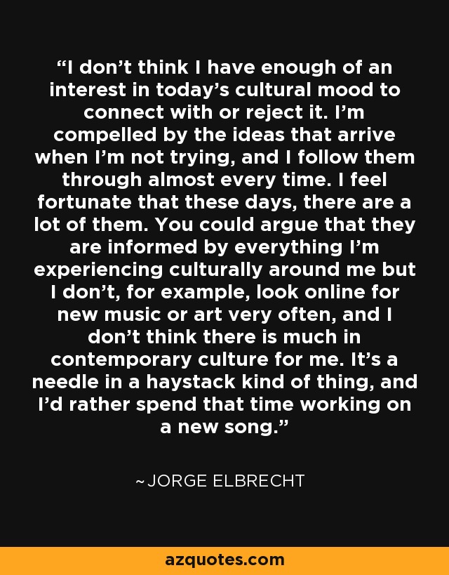 I don't think I have enough of an interest in today's cultural mood to connect with or reject it. I'm compelled by the ideas that arrive when I'm not trying, and I follow them through almost every time. I feel fortunate that these days, there are a lot of them. You could argue that they are informed by everything I'm experiencing culturally around me but I don't, for example, look online for new music or art very often, and I don't think there is much in contemporary culture for me. It's a needle in a haystack kind of thing, and I'd rather spend that time working on a new song. - Jorge Elbrecht