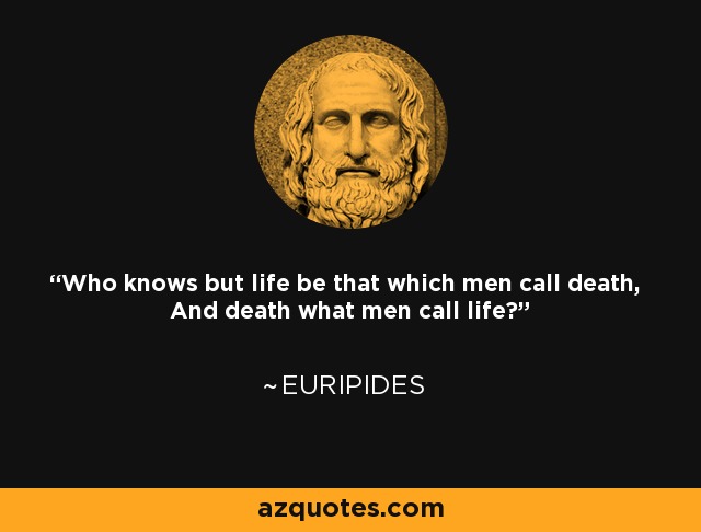 Who knows but life be that which men call death, And death what men call life? - Euripides