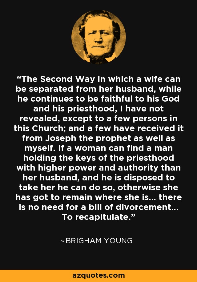 The Second Way in which a wife can be separated from her husband, while he continues to be faithful to his God and his priesthood, I have not revealed, except to a few persons in this Church; and a few have received it from Joseph the prophet as well as myself. If a woman can find a man holding the keys of the priesthood with higher power and authority than her husband, and he is disposed to take her he can do so, otherwise she has got to remain where she is... there is no need for a bill of divorcement... To recapitulate. - Brigham Young