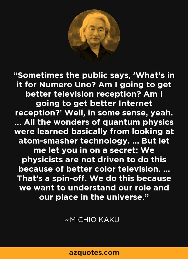 Sometimes the public says, 'What's in it for Numero Uno? Am I going to get better television reception? Am I going to get better Internet reception?' Well, in some sense, yeah. ... All the wonders of quantum physics were learned basically from looking at atom-smasher technology. ... But let me let you in on a secret: We physicists are not driven to do this because of better color television. ... That's a spin-off. We do this because we want to understand our role and our place in the universe. - Michio Kaku