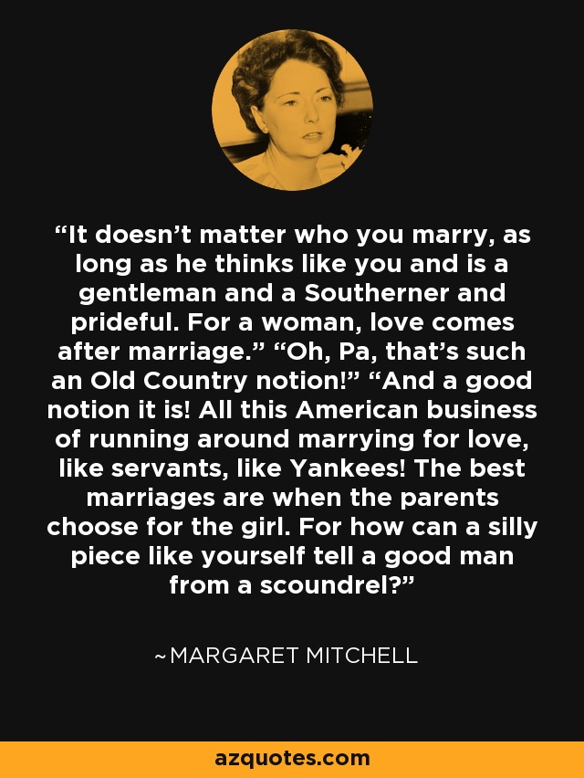 It doesn’t matter who you marry, as long as he thinks like you and is a gentleman and a Southerner and prideful. For a woman, love comes after marriage.” “Oh, Pa, that’s such an Old Country notion!” “And a good notion it is! All this American business of running around marrying for love, like servants, like Yankees! The best marriages are when the parents choose for the girl. For how can a silly piece like yourself tell a good man from a scoundrel? - Margaret Mitchell