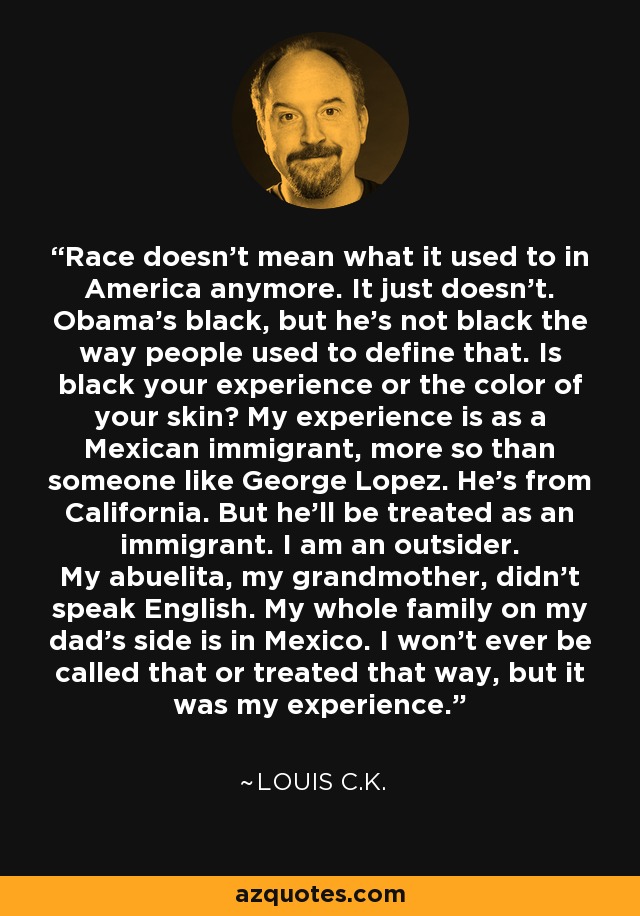 Race doesn't mean what it used to in America anymore. It just doesn't. Obama's black, but he's not black the way people used to define that. Is black your experience or the color of your skin? My experience is as a Mexican immigrant, more so than someone like George Lopez. He's from California. But he'll be treated as an immigrant. I am an outsider. My abuelita, my grandmother, didn't speak English. My whole family on my dad's side is in Mexico. I won't ever be called that or treated that way, but it was my experience. - Louis C. K.