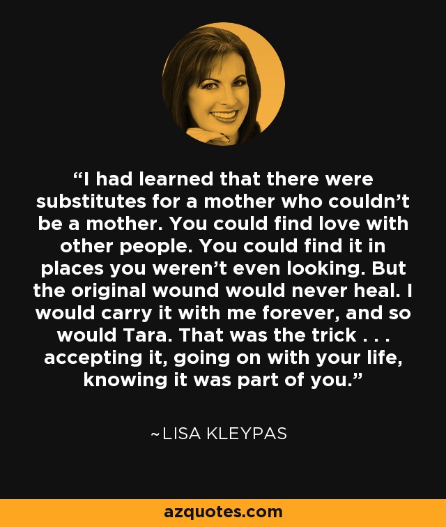 I had learned that there were substitutes for a mother who couldn't be a mother. You could find love with other people. You could find it in places you weren't even looking. But the original wound would never heal. I would carry it with me forever, and so would Tara. That was the trick . . . accepting it, going on with your life, knowing it was part of you. - Lisa Kleypas