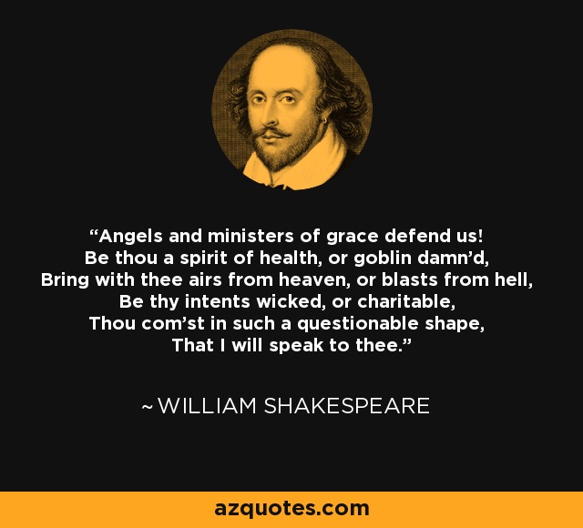 Angels and ministers of grace defend us! Be thou a spirit of health, or goblin damn'd, Bring with thee airs from heaven, or blasts from hell, Be thy intents wicked, or charitable, Thou com'st in such a questionable shape, That I will speak to thee. - William Shakespeare