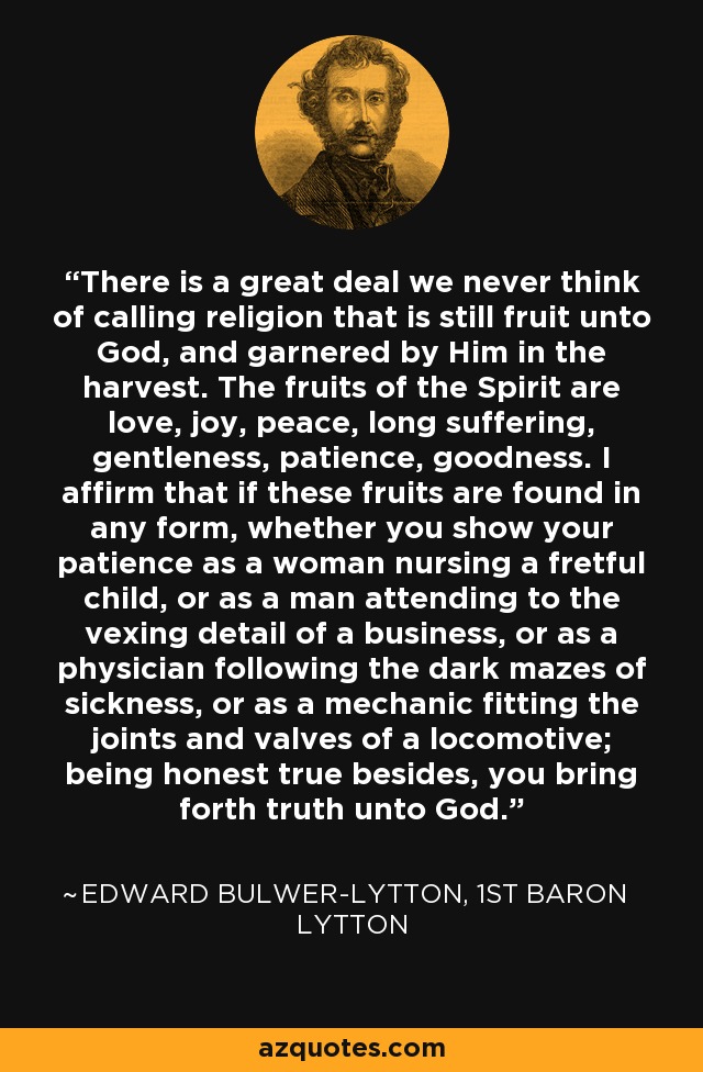 There is a great deal we never think of calling religion that is still fruit unto God, and garnered by Him in the harvest. The fruits of the Spirit are love, joy, peace, long suffering, gentleness, patience, goodness. I affirm that if these fruits are found in any form, whether you show your patience as a woman nursing a fretful child, or as a man attending to the vexing detail of a business, or as a physician following the dark mazes of sickness, or as a mechanic fitting the joints and valves of a locomotive; being honest true besides, you bring forth truth unto God. - Edward Bulwer-Lytton, 1st Baron Lytton