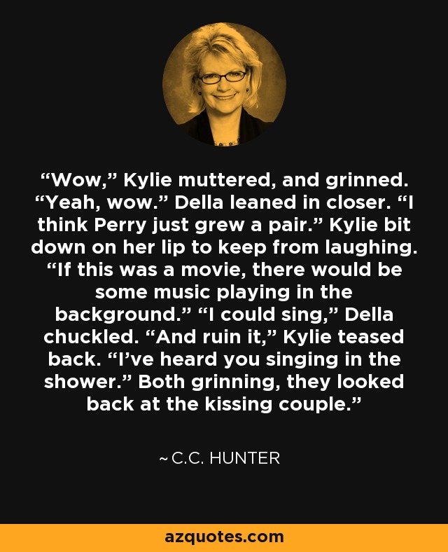 Wow,” Kylie muttered, and grinned. “Yeah, wow.” Della leaned in closer. “I think Perry just grew a pair.” Kylie bit down on her lip to keep from laughing. “If this was a movie, there would be some music playing in the background.” “I could sing,” Della chuckled. “And ruin it,” Kylie teased back. “I’ve heard you singing in the shower.” Both grinning, they looked back at the kissing couple. - C.C. Hunter