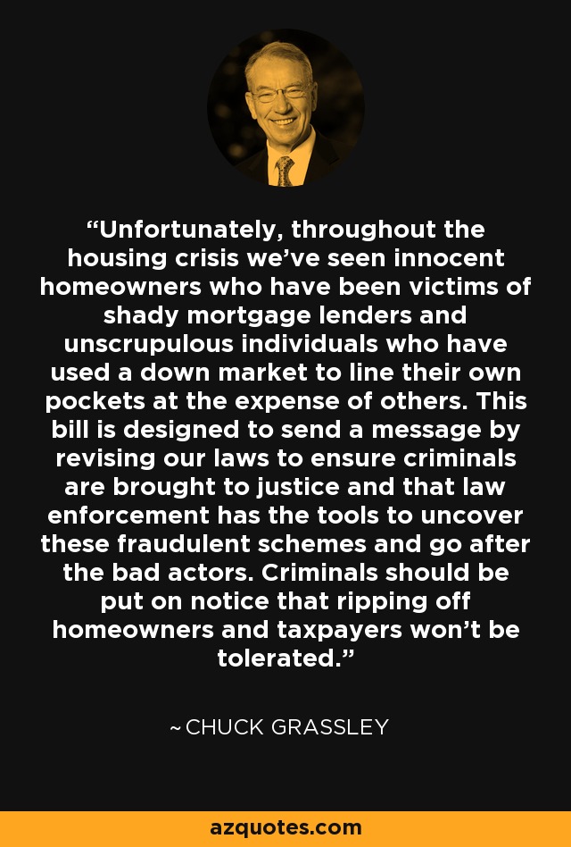 Unfortunately, throughout the housing crisis we've seen innocent homeowners who have been victims of shady mortgage lenders and unscrupulous individuals who have used a down market to line their own pockets at the expense of others. This bill is designed to send a message by revising our laws to ensure criminals are brought to justice and that law enforcement has the tools to uncover these fraudulent schemes and go after the bad actors. Criminals should be put on notice that ripping off homeowners and taxpayers won't be tolerated. - Chuck Grassley
