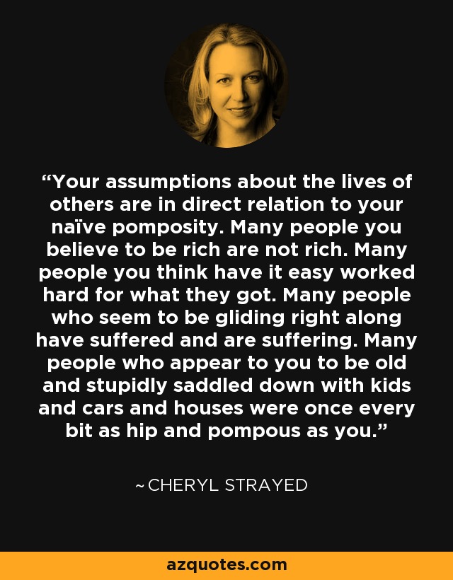 Your assumptions about the lives of others are in direct relation to your naïve pomposity. Many people you believe to be rich are not rich. Many people you think have it easy worked hard for what they got. Many people who seem to be gliding right along have suffered and are suffering. Many people who appear to you to be old and stupidly saddled down with kids and cars and houses were once every bit as hip and pompous as you. - Cheryl Strayed