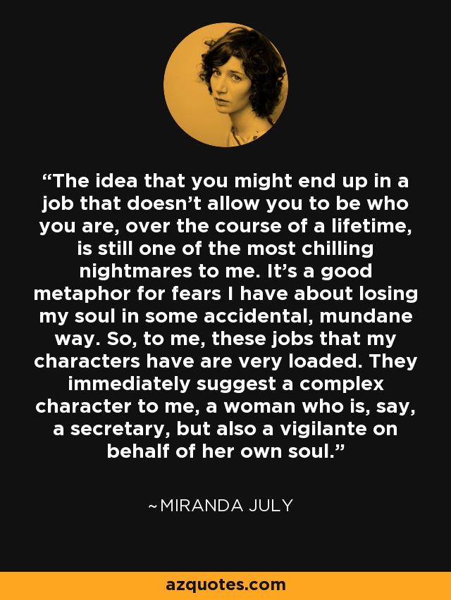 The idea that you might end up in a job that doesn't allow you to be who you are, over the course of a lifetime, is still one of the most chilling nightmares to me. It's a good metaphor for fears I have about losing my soul in some accidental, mundane way. So, to me, these jobs that my characters have are very loaded. They immediately suggest a complex character to me, a woman who is, say, a secretary, but also a vigilante on behalf of her own soul. - Miranda July