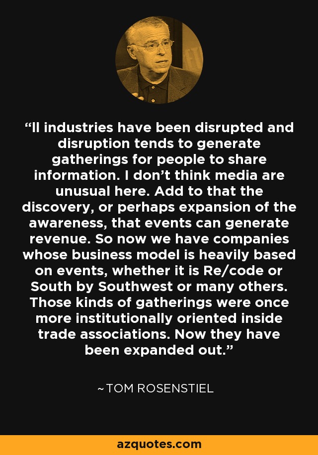 ll industries have been disrupted and disruption tends to generate gatherings for people to share information. I don't think media are unusual here. Add to that the discovery, or perhaps expansion of the awareness, that events can generate revenue. So now we have companies whose business model is heavily based on events, whether it is Re/code or South by Southwest or many others. Those kinds of gatherings were once more institutionally oriented inside trade associations. Now they have been expanded out. - Tom Rosenstiel