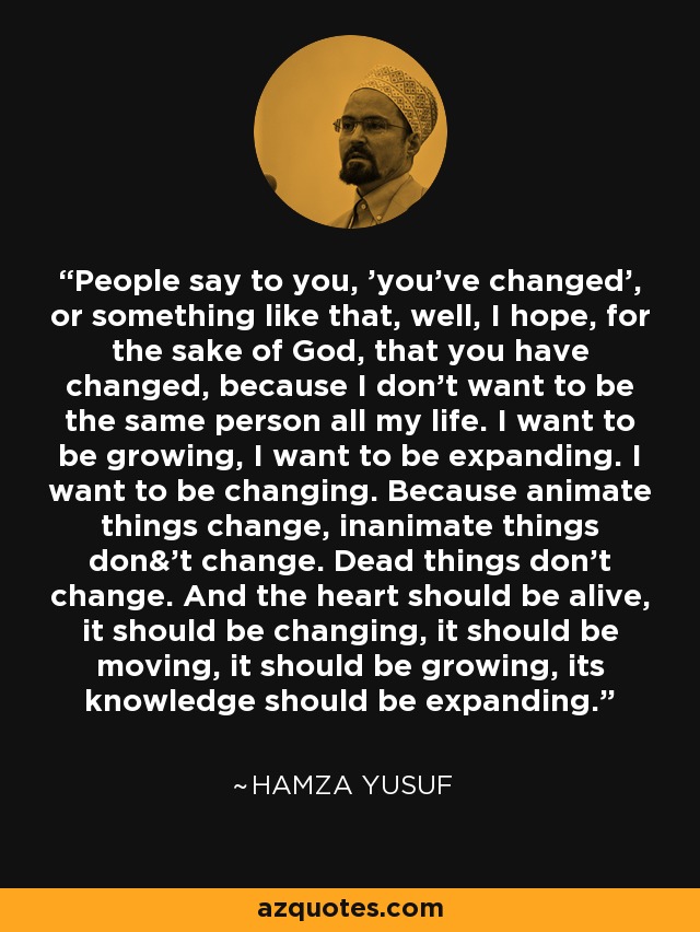 People say to you, 'you've changed', or something like that, well, I hope, for the sake of God, that you have changed, because I don't want to be the same person all my life. I want to be growing, I want to be expanding. I want to be changing. Because animate things change, inanimate things don&'t change. Dead things don't change. And the heart should be alive, it should be changing, it should be moving, it should be growing, its knowledge should be expanding. - Hamza Yusuf