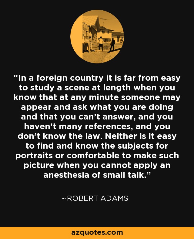 In a foreign country it is far from easy to study a scene at length when you know that at any minute someone may appear and ask what you are doing and that you can't answer, and you haven't many references, and you don't know the law. Neither is it easy to find and know the subjects for portraits or comfortable to make such picture when you cannot apply an anesthesia of small talk. - Robert Adams