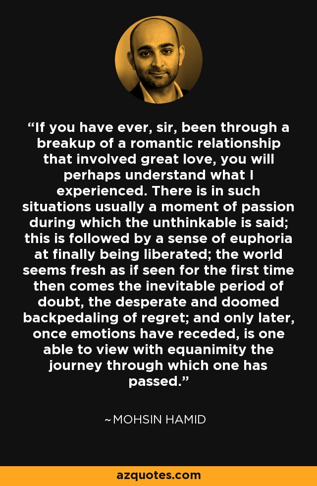 If you have ever, sir, been through a breakup of a romantic relationship that involved great love, you will perhaps understand what I experienced. There is in such situations usually a moment of passion during which the unthinkable is said; this is followed by a sense of euphoria at finally being liberated; the world seems fresh as if seen for the first time then comes the inevitable period of doubt, the desperate and doomed backpedaling of regret; and only later, once emotions have receded, is one able to view with equanimity the journey through which one has passed. - Mohsin Hamid