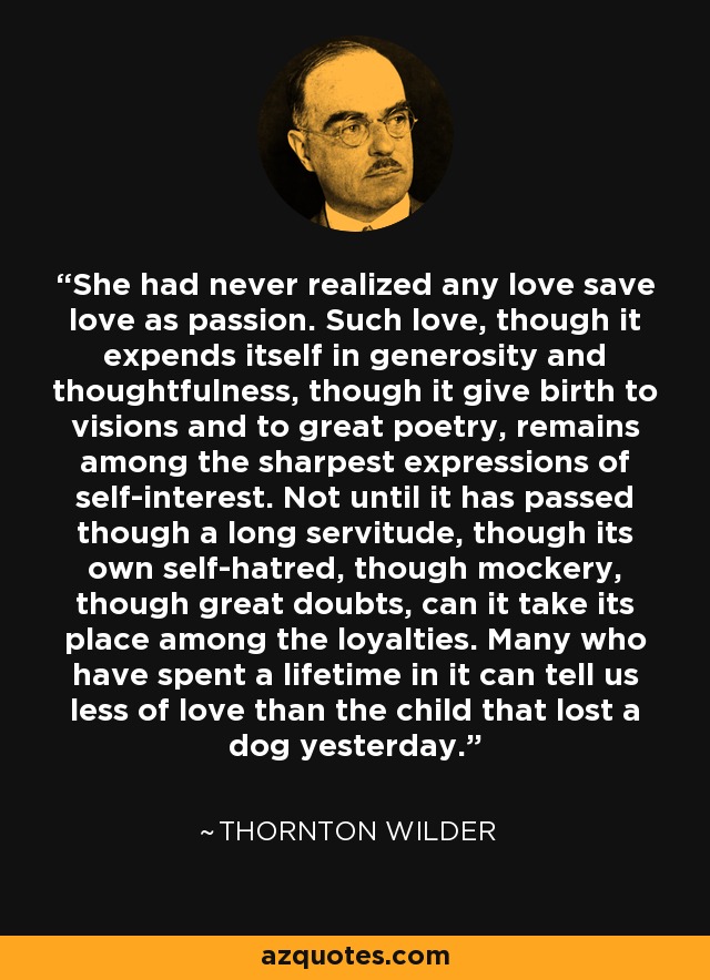 She had never realized any love save love as passion. Such love, though it expends itself in generosity and thoughtfulness, though it give birth to visions and to great poetry, remains among the sharpest expressions of self-interest. Not until it has passed though a long servitude, though its own self-hatred, though mockery, though great doubts, can it take its place among the loyalties. Many who have spent a lifetime in it can tell us less of love than the child that lost a dog yesterday. - Thornton Wilder