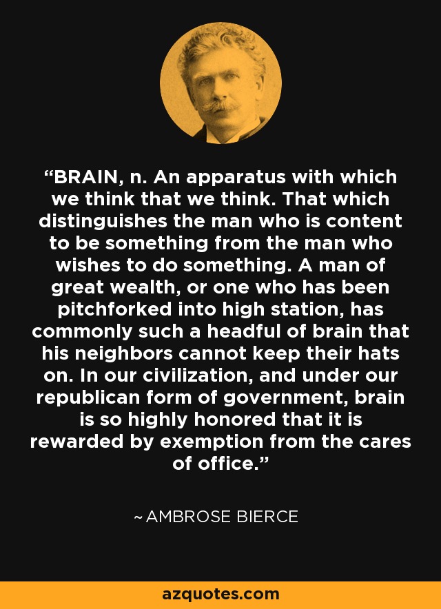 BRAIN, n. An apparatus with which we think that we think. That which distinguishes the man who is content to be something from the man who wishes to do something. A man of great wealth, or one who has been pitchforked into high station, has commonly such a headful of brain that his neighbors cannot keep their hats on. In our civilization, and under our republican form of government, brain is so highly honored that it is rewarded by exemption from the cares of office. - Ambrose Bierce