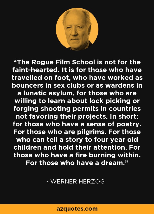 The Rogue Film School is not for the faint-hearted. It is for those who have travelled on foot, who have worked as bouncers in sex clubs or as wardens in a lunatic asylum, for those who are willing to learn about lock picking or forging shooting permits in countries not favoring their projects. In short: for those who have a sense of poetry. For those who are pilgrims. For those who can tell a story to four year old children and hold their attention. For those who have a fire burning within. For those who have a dream. - Werner Herzog