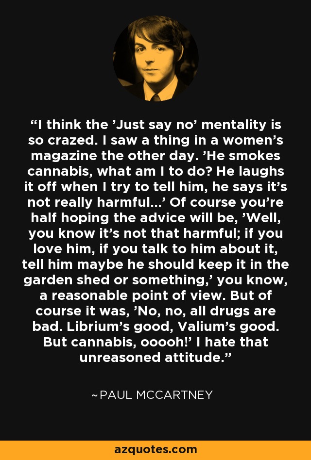 I think the 'Just say no' mentality is so crazed. I saw a thing in a women's magazine the other day. 'He smokes cannabis, what am I to do? He laughs it off when I try to tell him, he says it's not really harmful...' Of course you're half hoping the advice will be, 'Well, you know it's not that harmful; if you love him, if you talk to him about it, tell him maybe he should keep it in the garden shed or something,' you know, a reasonable point of view. But of course it was, 'No, no, all drugs are bad. Librium's good, Valium's good. But cannabis, ooooh!' I hate that unreasoned attitude. - Paul McCartney