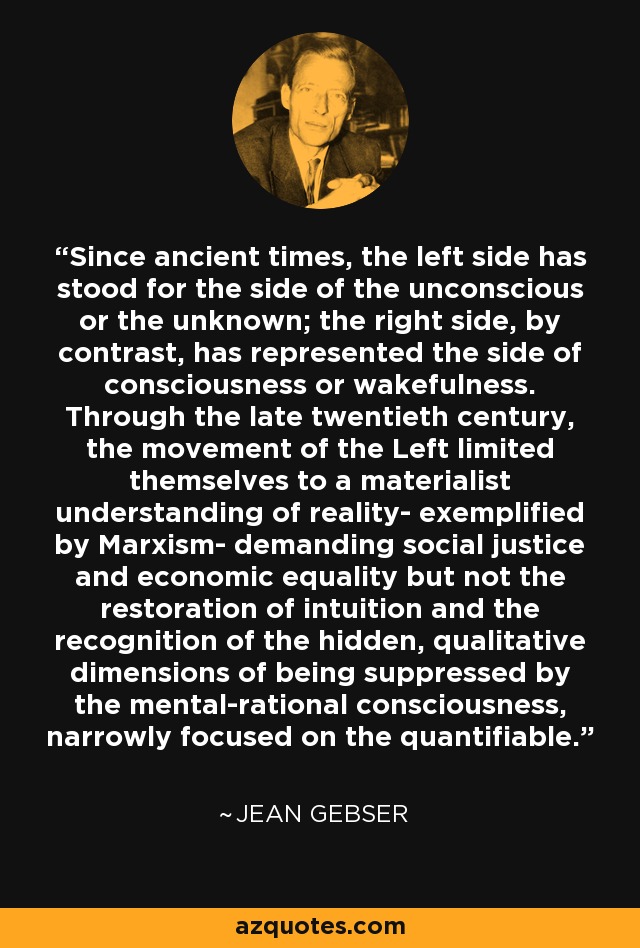 Since ancient times, the left side has stood for the side of the unconscious or the unknown; the right side, by contrast, has represented the side of consciousness or wakefulness. Through the late twentieth century, the movement of the Left limited themselves to a materialist understanding of reality- exemplified by Marxism- demanding social justice and economic equality but not the restoration of intuition and the recognition of the hidden, qualitative dimensions of being suppressed by the mental-rational consciousness, narrowly focused on the quantifiable. - Jean Gebser