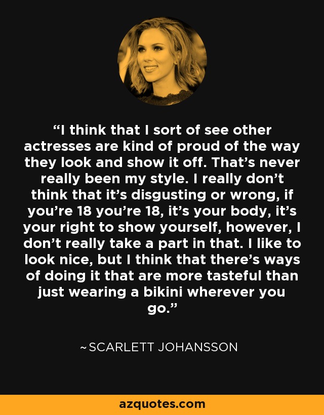 I think that I sort of see other actresses are kind of proud of the way they look and show it off. That's never really been my style. I really don't think that it's disgusting or wrong, if you're 18 you're 18, it's your body, it's your right to show yourself, however, I don't really take a part in that. I like to look nice, but I think that there's ways of doing it that are more tasteful than just wearing a bikini wherever you go. - Scarlett Johansson
