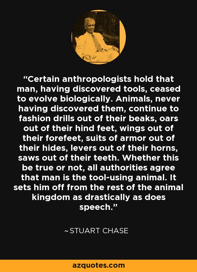 Certain anthropologists hold that man, having discovered tools, ceased to evolve biologically. Animals, never having discovered them, continue to fashion drills out of their beaks, oars out of their hind feet, wings out of their forefeet, suits of armor out of their hides, levers out of their horns, saws out of their teeth. Whether this be true or not, all authorities agree that man is the tool-using animal. It sets him off from the rest of the animal kingdom as drastically as does speech. - Stuart Chase