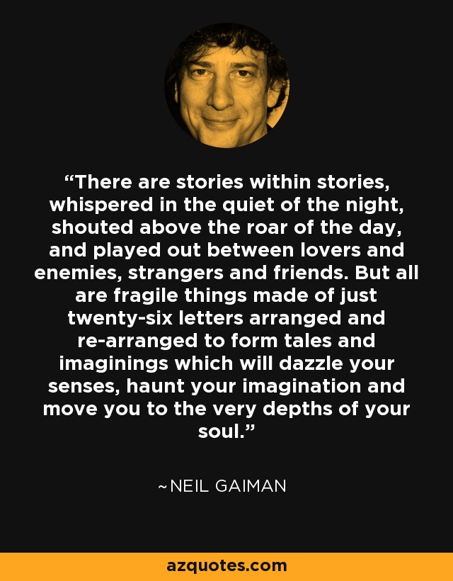 There are stories within stories, whispered in the quiet of the night, shouted above the roar of the day, and played out between lovers and enemies, strangers and friends. But all are fragile things made of just twenty-six letters arranged and re-arranged to form tales and imaginings which will dazzle your senses, haunt your imagination and move you to the very depths of your soul. - Neil Gaiman