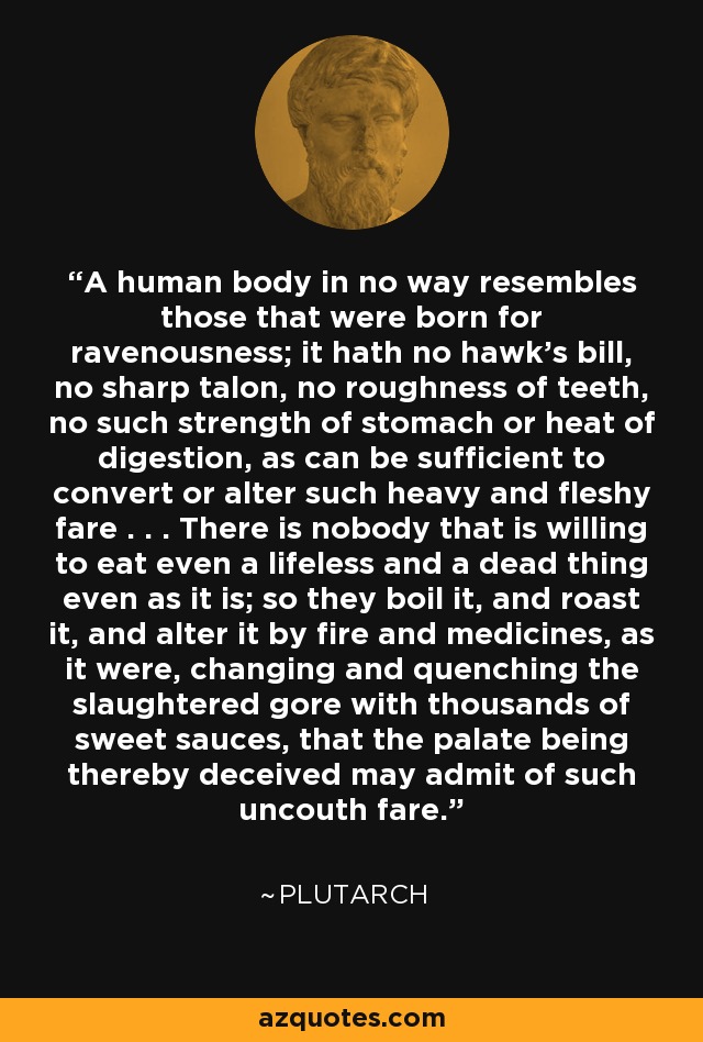 A human body in no way resembles those that were born for ravenousness; it hath no hawk's bill, no sharp talon, no roughness of teeth, no such strength of stomach or heat of digestion, as can be sufficient to convert or alter such heavy and fleshy fare . . . There is nobody that is willing to eat even a lifeless and a dead thing even as it is; so they boil it, and roast it, and alter it by fire and medicines, as it were, changing and quenching the slaughtered gore with thousands of sweet sauces, that the palate being thereby deceived may admit of such uncouth fare. - Plutarch