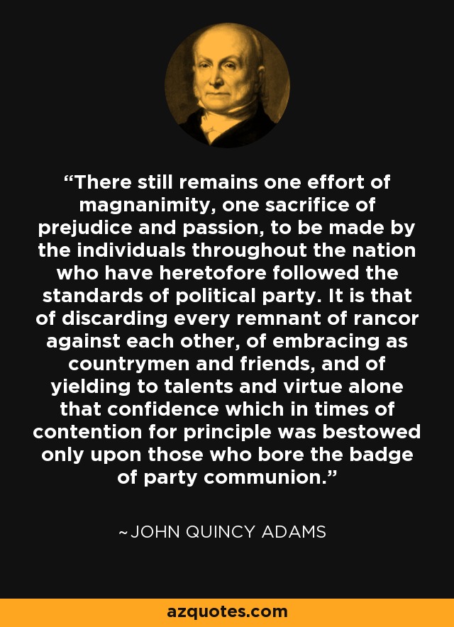 There still remains one effort of magnanimity, one sacrifice of prejudice and passion, to be made by the individuals throughout the nation who have heretofore followed the standards of political party. It is that of discarding every remnant of rancor against each other, of embracing as countrymen and friends, and of yielding to talents and virtue alone that confidence which in times of contention for principle was bestowed only upon those who bore the badge of party communion. - John Quincy Adams