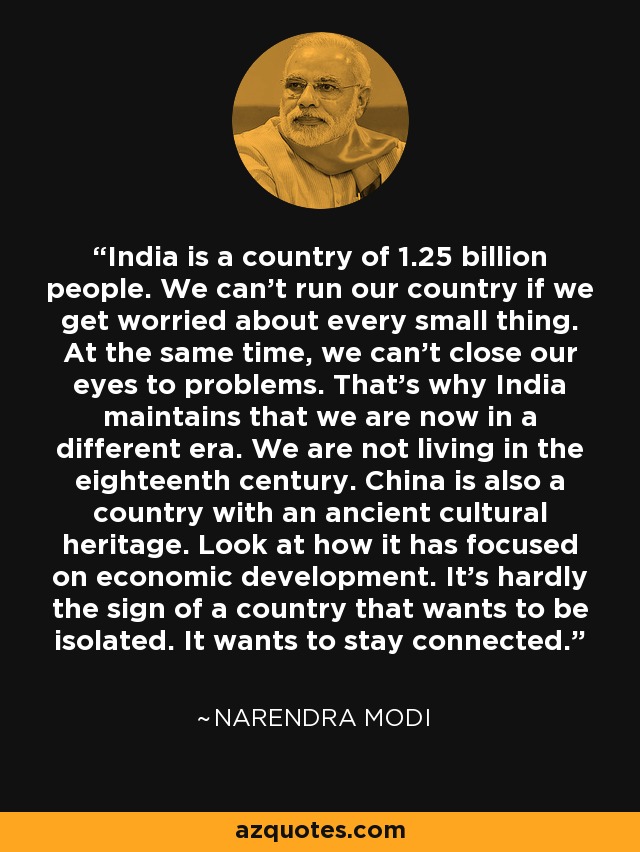 India is a country of 1.25 billion people. We can't run our country if we get worried about every small thing. At the same time, we can't close our eyes to problems. That's why India maintains that we are now in a different era. We are not living in the eighteenth century. China is also a country with an ancient cultural heritage. Look at how it has focused on economic development. It's hardly the sign of a country that wants to be isolated. It wants to stay connected. - Narendra Modi