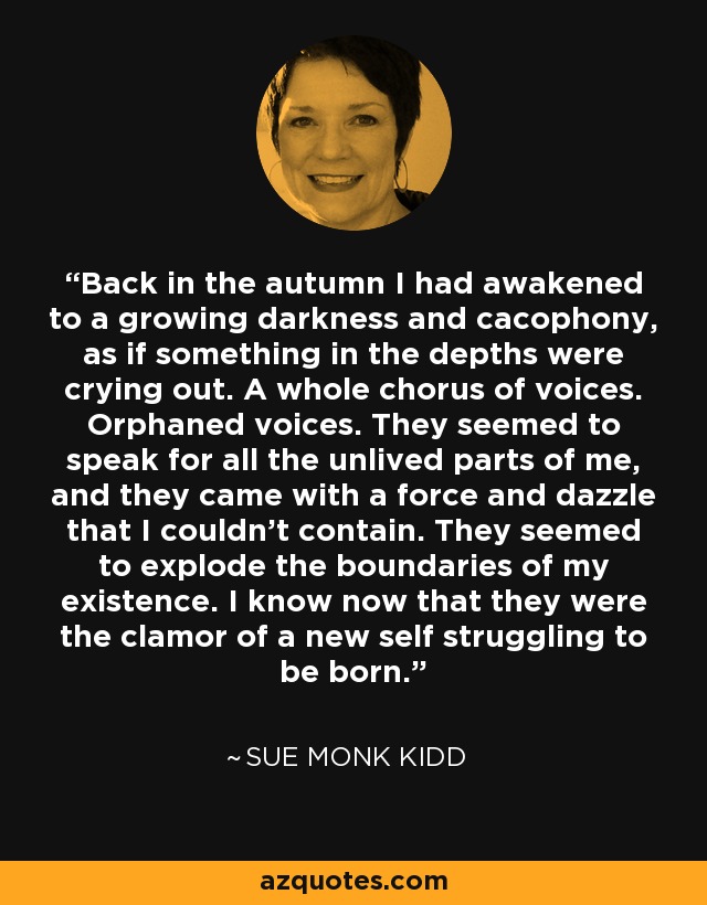 Back in the autumn I had awakened to a growing darkness and cacophony, as if something in the depths were crying out. A whole chorus of voices. Orphaned voices. They seemed to speak for all the unlived parts of me, and they came with a force and dazzle that I couldn't contain. They seemed to explode the boundaries of my existence. I know now that they were the clamor of a new self struggling to be born. - Sue Monk Kidd