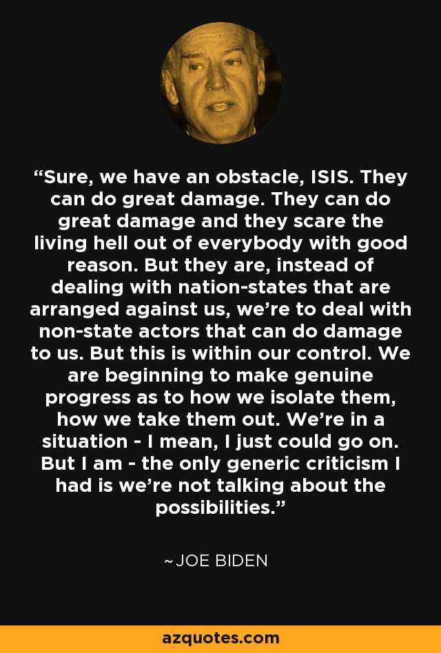 Sure, we have an obstacle, ISIS. They can do great damage. They can do great damage and they scare the living hell out of everybody with good reason. But they are, instead of dealing with nation-states that are arranged against us, we're to deal with non-state actors that can do damage to us. But this is within our control. We are beginning to make genuine progress as to how we isolate them, how we take them out. We're in a situation - I mean, I just could go on. But I am - the only generic criticism I had is we're not talking about the possibilities. - Joe Biden