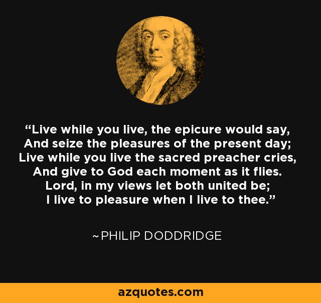 Live while you live, the epicure would say, And seize the pleasures of the present day; Live while you live the sacred preacher cries, And give to God each moment as it flies. Lord, in my views let both united be; I live to pleasure when I live to thee. - Philip Doddridge
