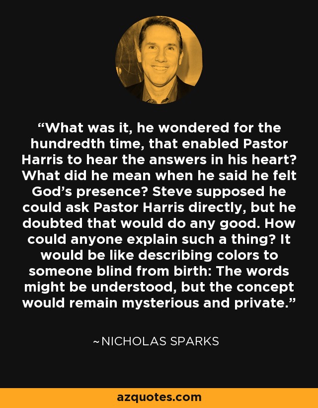 What was it, he wondered for the hundredth time, that enabled Pastor Harris to hear the answers in his heart? What did he mean when he said he felt God’s presence? Steve supposed he could ask Pastor Harris directly, but he doubted that would do any good. How could anyone explain such a thing? It would be like describing colors to someone blind from birth: The words might be understood, but the concept would remain mysterious and private. - Nicholas Sparks