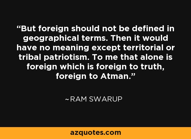 But foreign should not be defined in geographical terms. Then it would have no meaning except territorial or tribal patriotism. To me that alone is foreign which is foreign to truth, foreign to Atman. - Ram Swarup