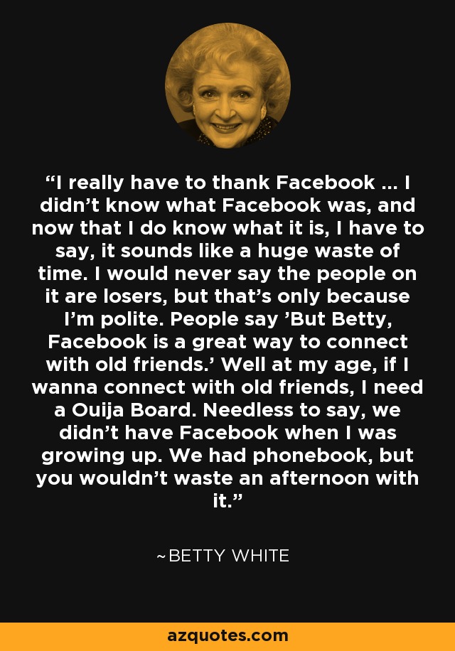 I really have to thank Facebook ... I didn't know what Facebook was, and now that I do know what it is, I have to say, it sounds like a huge waste of time. I would never say the people on it are losers, but that's only because I'm polite. People say 'But Betty, Facebook is a great way to connect with old friends.' Well at my age, if I wanna connect with old friends, I need a Ouija Board. Needless to say, we didn't have Facebook when I was growing up. We had phonebook, but you wouldn't waste an afternoon with it. - Betty White