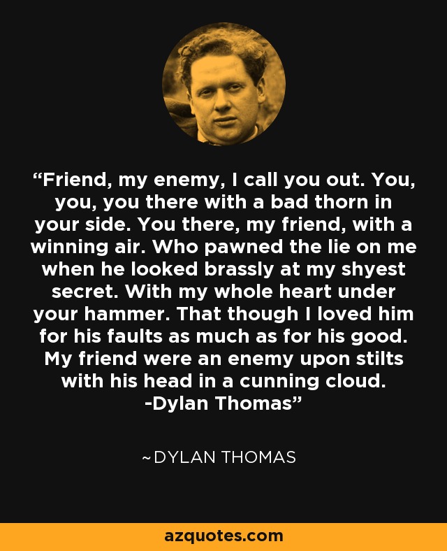 Friend, my enemy, I call you out. You, you, you there with a bad thorn in your side. You there, my friend, with a winning air. Who pawned the lie on me when he looked brassly at my shyest secret. With my whole heart under your hammer. That though I loved him for his faults as much as for his good. My friend were an enemy upon stilts with his head in a cunning cloud. -Dylan Thomas - Dylan Thomas