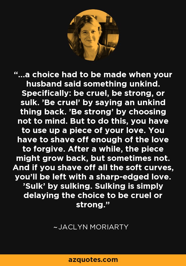 ...a choice had to be made when your husband said something unkind. Specifically: be cruel, be strong, or sulk. 'Be cruel' by saying an unkind thing back. 'Be strong' by choosing not to mind. But to do this, you have to use up a piece of your love. You have to shave off enough of the love to forgive. After a while, the piece might grow back, but sometimes not. And if you shave off all the soft curves, you'll be left with a sharp-edged love. 'Sulk' by sulking. Sulking is simply delaying the choice to be cruel or strong. - Jaclyn Moriarty