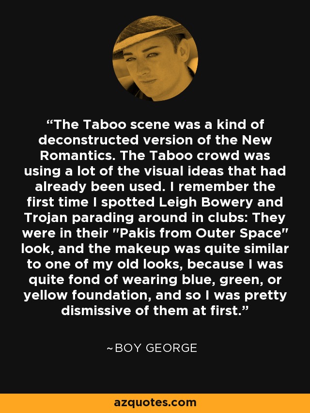 The Taboo scene was a kind of deconstructed version of the New Romantics. The Taboo crowd was using a lot of the visual ideas that had already been used. I remember the first time I spotted Leigh Bowery and Trojan parading around in clubs: They were in their 