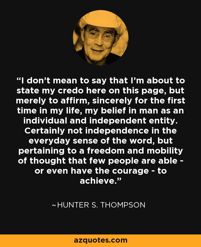 I don't mean to say that I'm about to state my credo here on this page, but merely to affirm, sincerely for the first time in my life, my belief in man as an individual and independent entity. Certainly not independence in the everyday sense of the word, but pertaining to a freedom and mobility of thought that few people are able - or even have the courage - to achieve. - Hunter S. Thompson