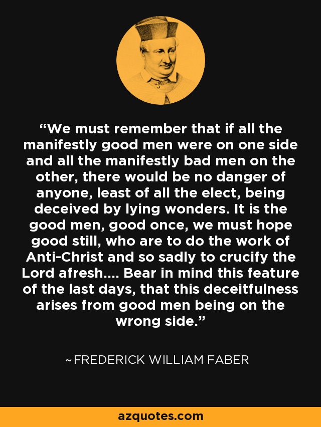 We must remember that if all the manifestly good men were on one side and all the manifestly bad men on the other, there would be no danger of anyone, least of all the elect, being deceived by lying wonders. It is the good men, good once, we must hope good still, who are to do the work of Anti-Christ and so sadly to crucify the Lord afresh.... Bear in mind this feature of the last days, that this deceitfulness arises from good men being on the wrong side. - Frederick William Faber