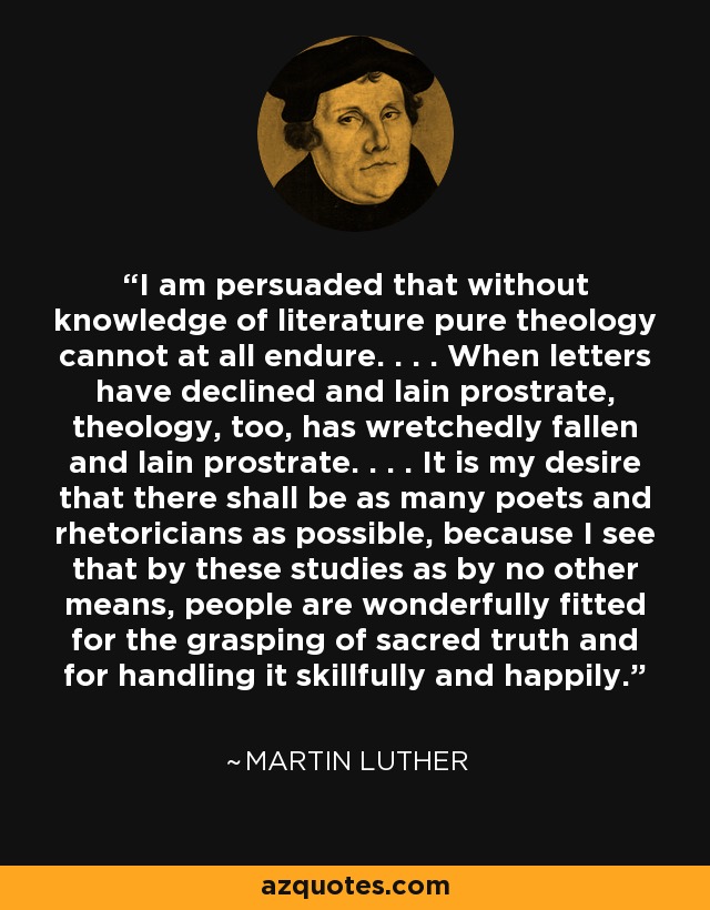 I am persuaded that without knowledge of literature pure theology cannot at all endure. . . . When letters have declined and lain prostrate, theology, too, has wretchedly fallen and lain prostrate. . . . It is my desire that there shall be as many poets and rhetoricians as possible, because I see that by these studies as by no other means, people are wonderfully fitted for the grasping of sacred truth and for handling it skillfully and happily. - Martin Luther