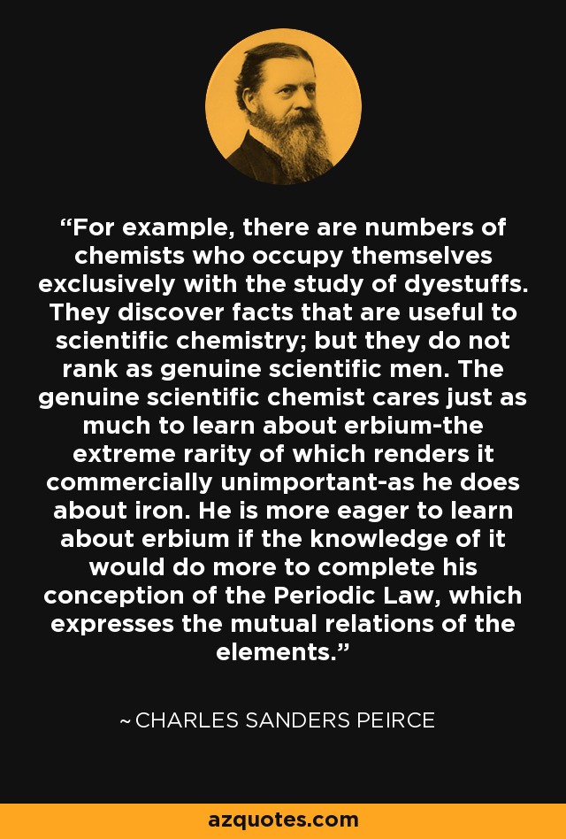 For example, there are numbers of chemists who occupy themselves exclusively with the study of dyestuffs. They discover facts that are useful to scientific chemistry; but they do not rank as genuine scientific men. The genuine scientific chemist cares just as much to learn about erbium-the extreme rarity of which renders it commercially unimportant-as he does about iron. He is more eager to learn about erbium if the knowledge of it would do more to complete his conception of the Periodic Law, which expresses the mutual relations of the elements. - Charles Sanders Peirce