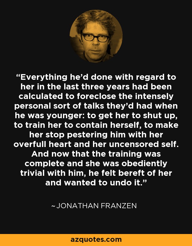 Everything he'd done with regard to her in the last three years had been calculated to foreclose the intensely personal sort of talks they'd had when he was younger: to get her to shut up, to train her to contain herself, to make her stop pestering him with her overfull heart and her uncensored self. And now that the training was complete and she was obediently trivial with him, he felt bereft of her and wanted to undo it. - Jonathan Franzen